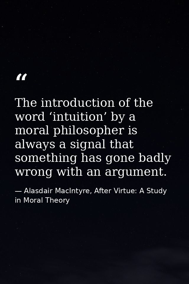 The introduction of the word ‘intuition’ by a moral philosopher is always a signal that something has gone badly wrong w — Alasdair MacIntyre, After Virtue: A Study in Moral Theory
