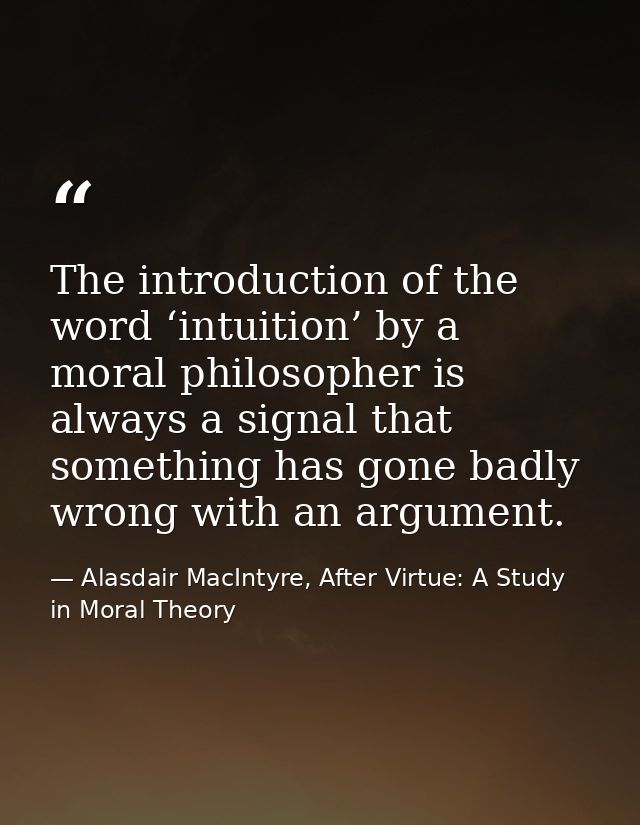 The introduction of the word ‘intuition’ by a moral philosopher is always a signal that something has gone badly wrong w — Alasdair MacIntyre, After Virtue: A Study in Moral Theory