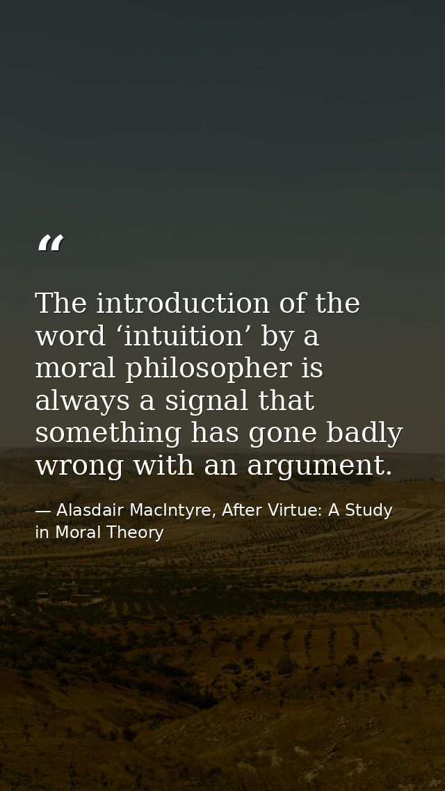 The introduction of the word ‘intuition’ by a moral philosopher is always a signal that something has gone badly wrong w — Alasdair MacIntyre, After Virtue: A Study in Moral Theory