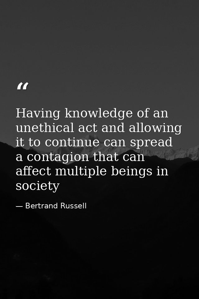Having knowledge of an unethical act and allowing it to continue can spread a contagion that can affect multiple beings  — Bertrand Russell