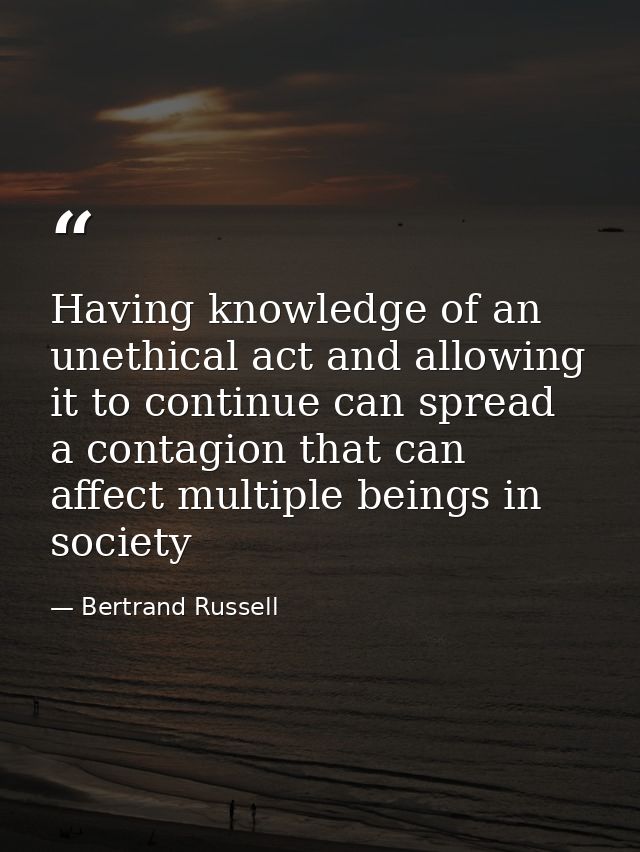 Having knowledge of an unethical act and allowing it to continue can spread a contagion that can affect multiple beings  — Bertrand Russell