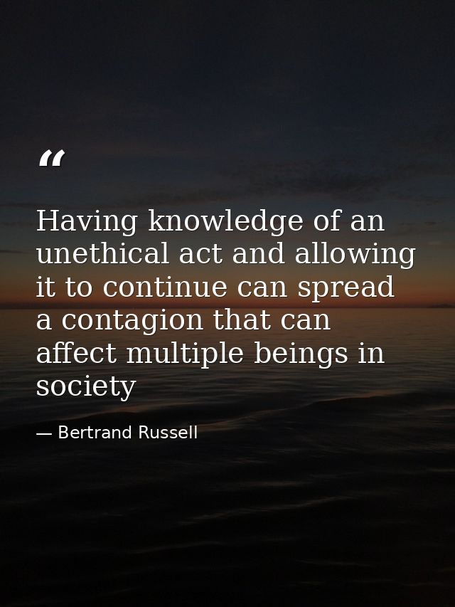 Having knowledge of an unethical act and allowing it to continue can spread a contagion that can affect multiple beings  — Bertrand Russell