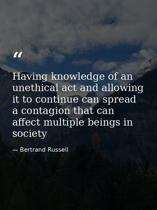 Having knowledge of an unethical act and allowing it to continue can spread a contagion that can affect multiple beings  — Bertrand Russell