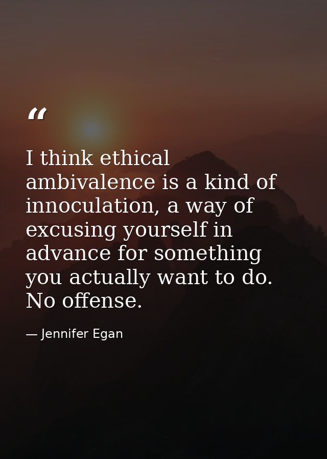 I think ethical ambivalence is a kind of innoculation, a way of excusing yourself in advance for something you actually  — Jennifer Egan