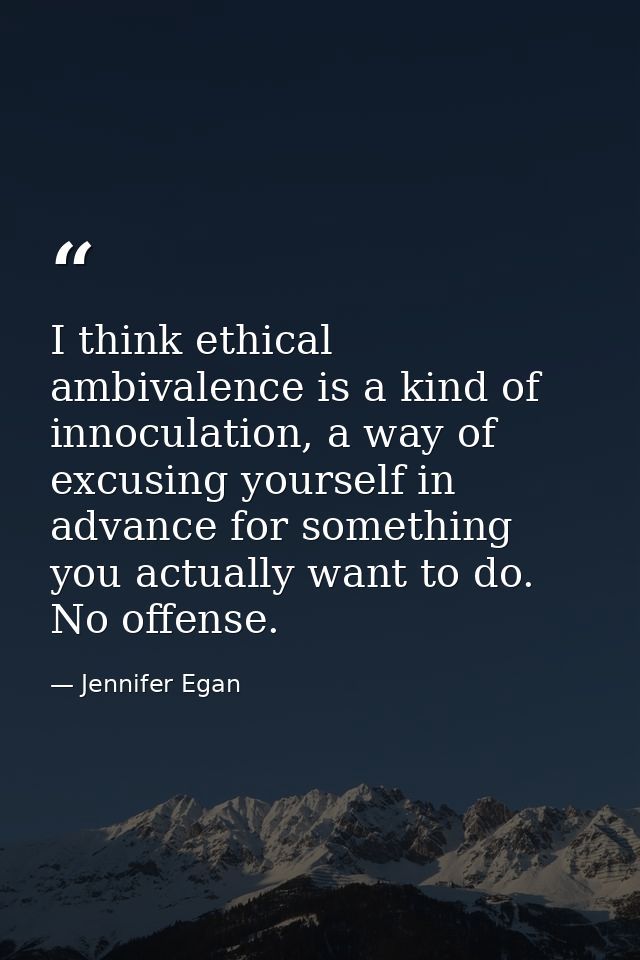 I think ethical ambivalence is a kind of innoculation, a way of excusing yourself in advance for something you actually  — Jennifer Egan