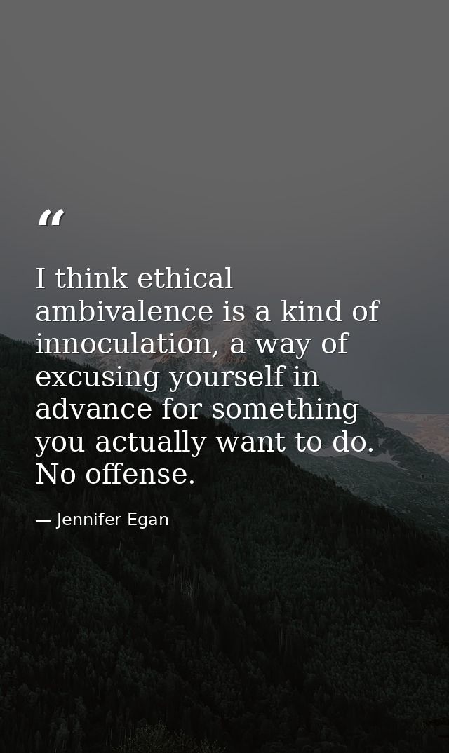 I think ethical ambivalence is a kind of innoculation, a way of excusing yourself in advance for something you actually  — Jennifer Egan