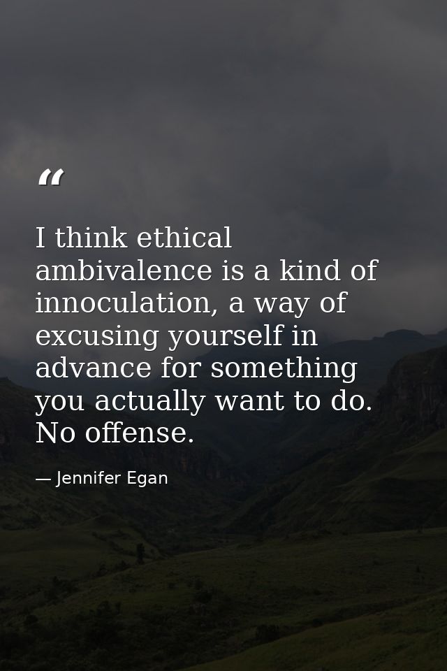 I think ethical ambivalence is a kind of innoculation, a way of excusing yourself in advance for something you actually  — Jennifer Egan