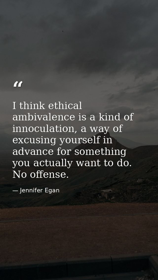 I think ethical ambivalence is a kind of innoculation, a way of excusing yourself in advance for something you actually  — Jennifer Egan