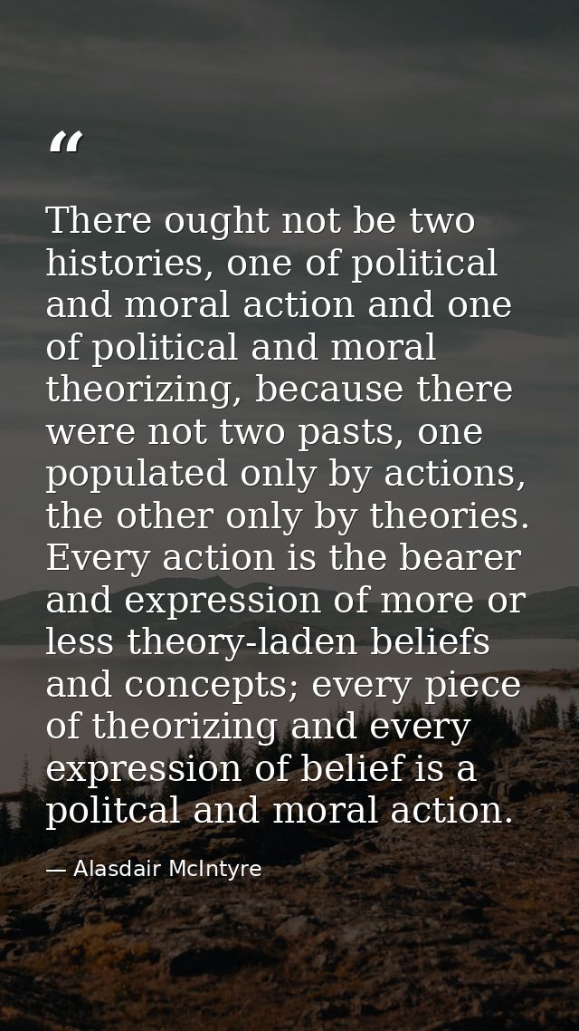 There ought not be two histories, one of political and moral action and one of political and moral theorizing, because t — Alasdair McIntyre