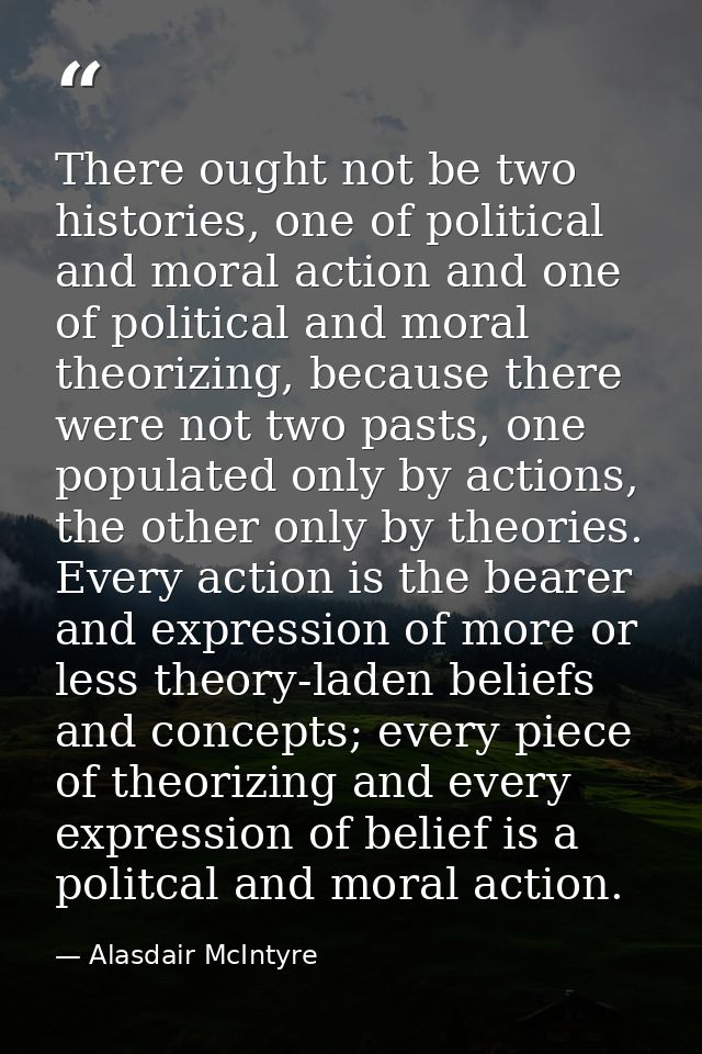 There ought not be two histories, one of political and moral action and one of political and moral theorizing, because t — Alasdair McIntyre
