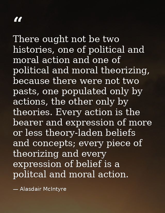 There ought not be two histories, one of political and moral action and one of political and moral theorizing, because t — Alasdair McIntyre