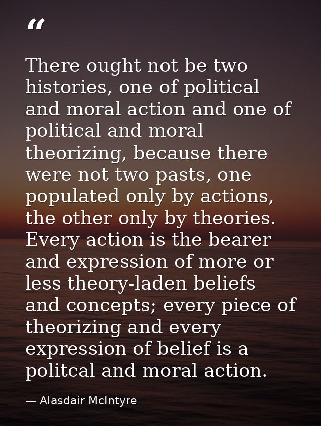 There ought not be two histories, one of political and moral action and one of political and moral theorizing, because t — Alasdair McIntyre
