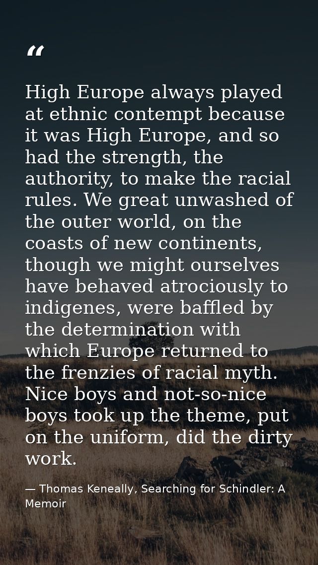 High Europe always played at ethnic contempt because it was High Europe, and so had the strength, the authority, to make — Thomas Keneally, Searching for Schindler: A Memoir