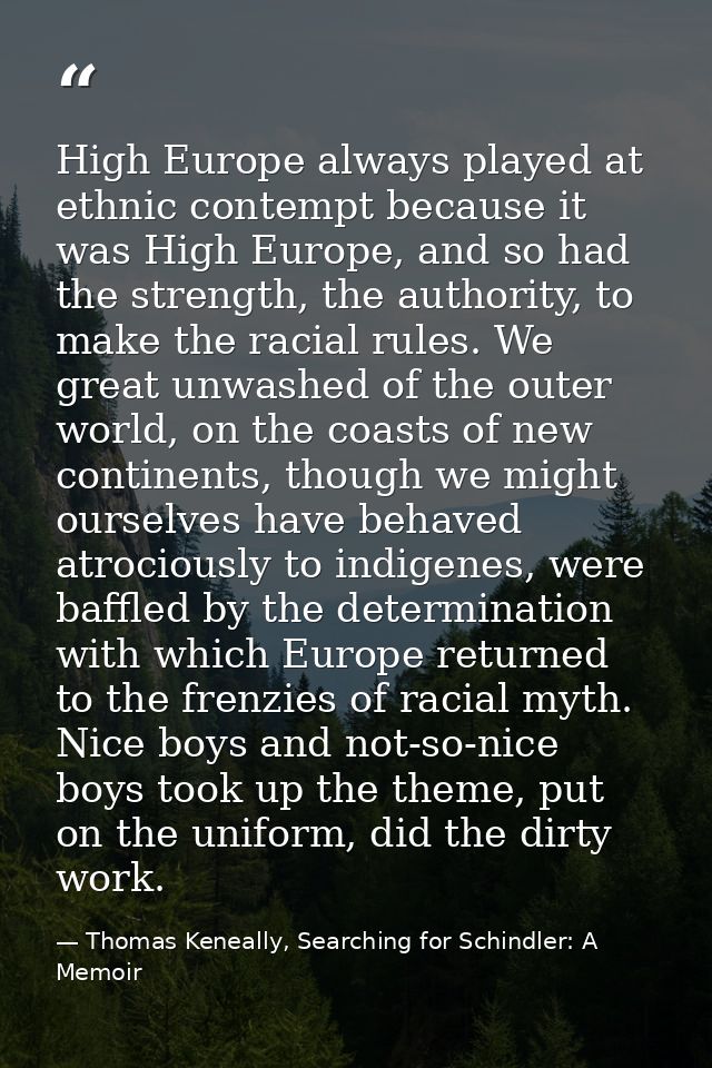 High Europe always played at ethnic contempt because it was High Europe, and so had the strength, the authority, to make — Thomas Keneally, Searching for Schindler: A Memoir