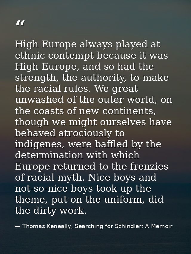 High Europe always played at ethnic contempt because it was High Europe, and so had the strength, the authority, to make — Thomas Keneally, Searching for Schindler: A Memoir
