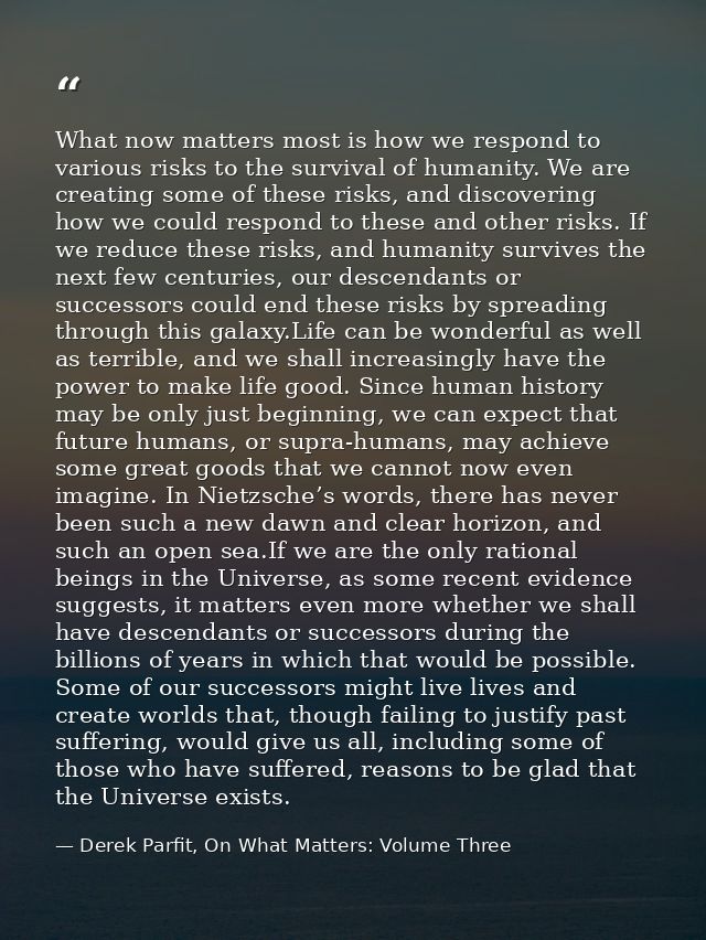 What now matters most is how we respond to various risks to the survival of humanity. We are creating some of these risk — Derek Parfit, On What Matters: Volume Three