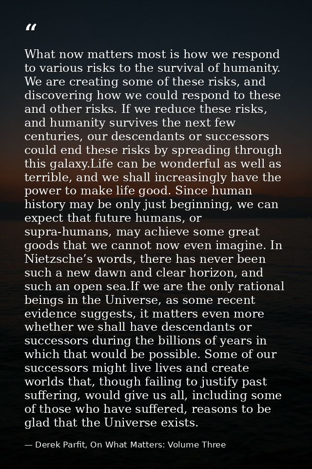 What now matters most is how we respond to various risks to the survival of humanity. We are creating some of these risk — Derek Parfit, On What Matters: Volume Three