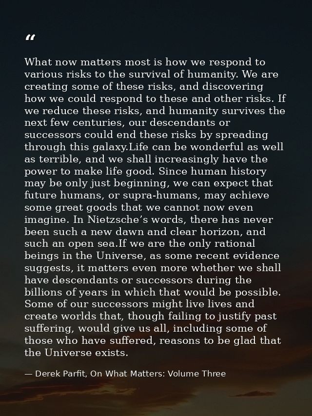What now matters most is how we respond to various risks to the survival of humanity. We are creating some of these risk — Derek Parfit, On What Matters: Volume Three