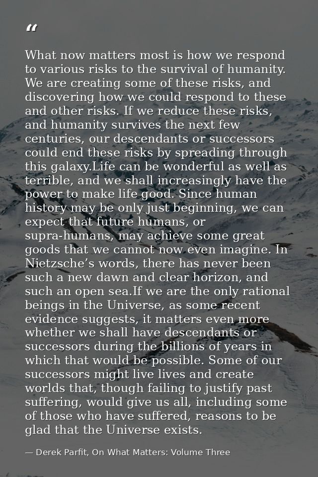 What now matters most is how we respond to various risks to the survival of humanity. We are creating some of these risk — Derek Parfit, On What Matters: Volume Three