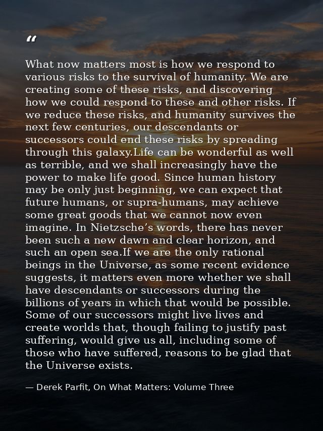 What now matters most is how we respond to various risks to the survival of humanity. We are creating some of these risk — Derek Parfit, On What Matters: Volume Three