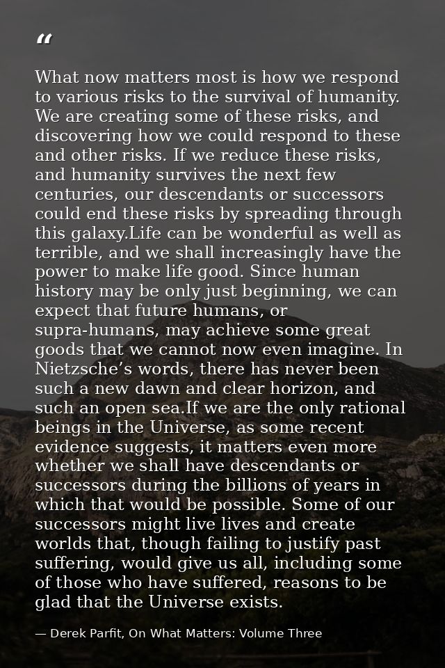 What now matters most is how we respond to various risks to the survival of humanity. We are creating some of these risk — Derek Parfit, On What Matters: Volume Three