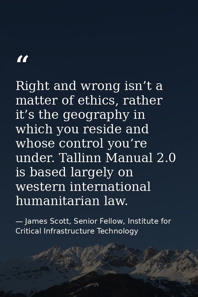 Right and wrong isn’t a matter of ethics, rather it’s the geography in which you reside and whose control you’re under.  — James Scott, Senior Fellow, Institute for Critical Infrastructure Technology