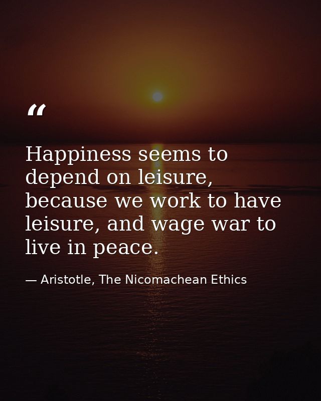 Happiness seems to depend on leisure, because we work to have leisure, and wage war to live in peace. — Aristotle, The Nicomachean Ethics