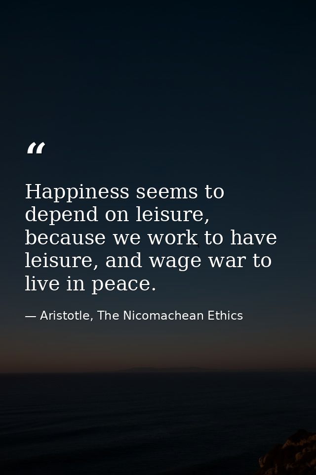 Happiness seems to depend on leisure, because we work to have leisure, and wage war to live in peace. — Aristotle, The Nicomachean Ethics