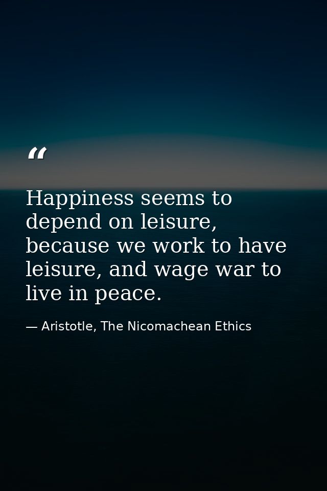 Happiness seems to depend on leisure, because we work to have leisure, and wage war to live in peace. — Aristotle, The Nicomachean Ethics