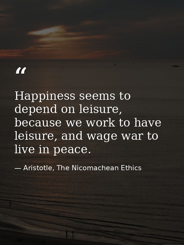 Happiness seems to depend on leisure, because we work to have leisure, and wage war to live in peace. — Aristotle, The Nicomachean Ethics
