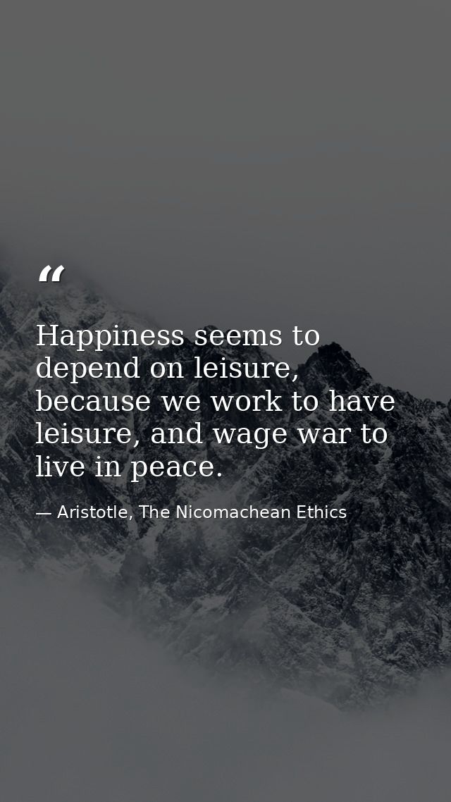 Happiness seems to depend on leisure, because we work to have leisure, and wage war to live in peace. — Aristotle, The Nicomachean Ethics