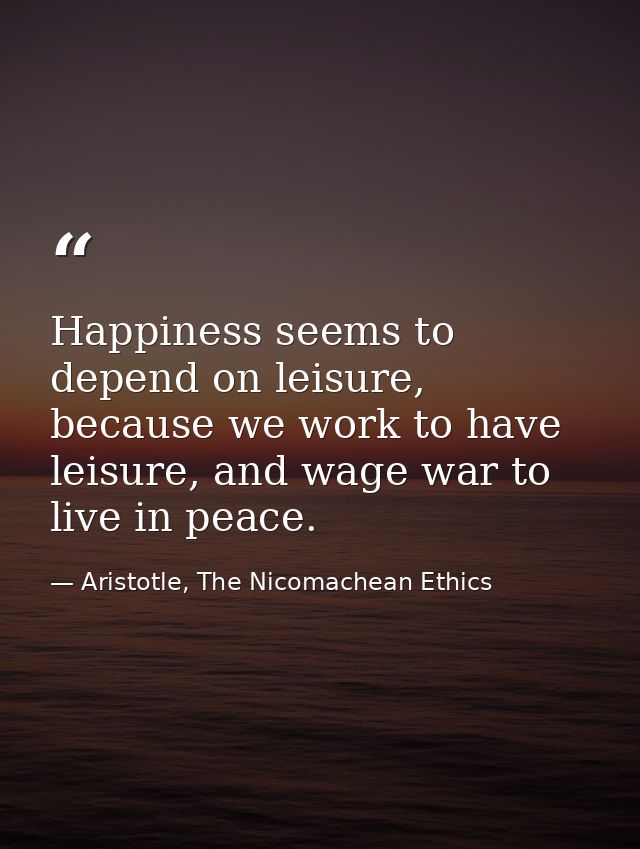 Happiness seems to depend on leisure, because we work to have leisure, and wage war to live in peace. — Aristotle, The Nicomachean Ethics