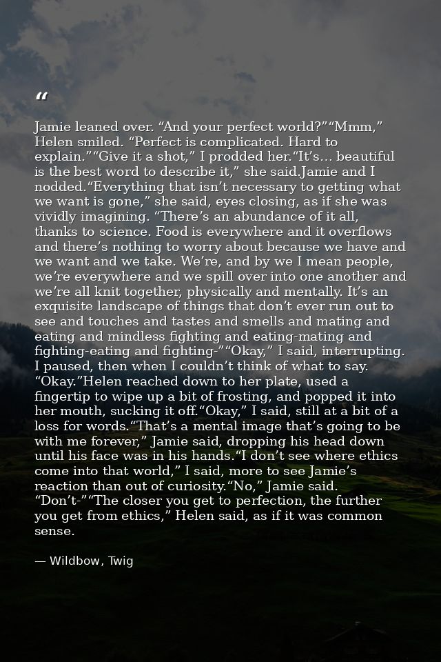 Jamie leaned over. “And your perfect world?”“Mmm,” Helen smiled. “Perfect is complicated. Hard to explain.”“Give it a sh — Wildbow, Twig