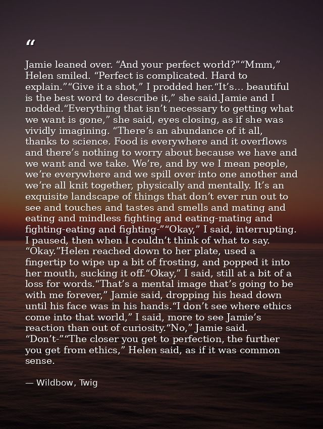 Jamie leaned over. “And your perfect world?”“Mmm,” Helen smiled. “Perfect is complicated. Hard to explain.”“Give it a sh — Wildbow, Twig