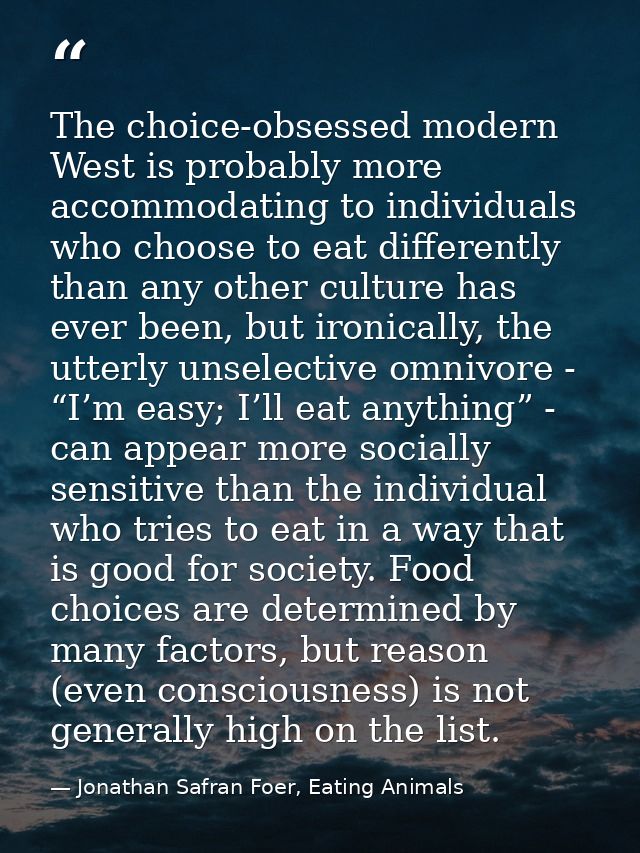 The choice-obsessed modern West is probably more accommodating to individuals who choose to eat differently than any oth — Jonathan Safran Foer, Eating Animals