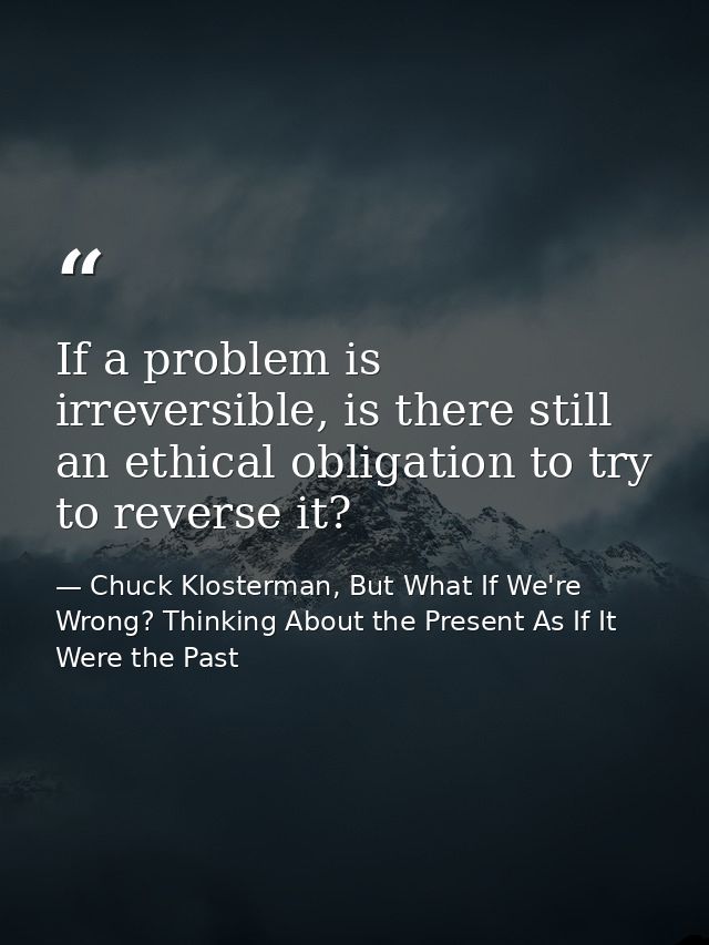 If a problem is irreversible, is there still an ethical obligation to try to reverse it? — Chuck Klosterman, But What If We're Wrong? Thinking About the Present As If It Were the Past