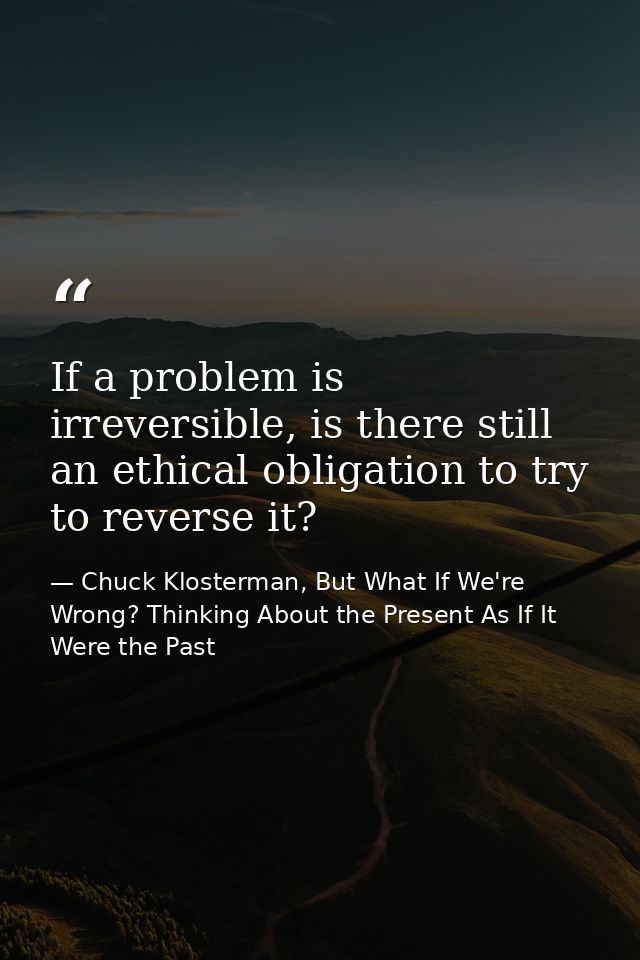 If a problem is irreversible, is there still an ethical obligation to try to reverse it? — Chuck Klosterman, But What If We're Wrong? Thinking About the Present As If It Were the Past