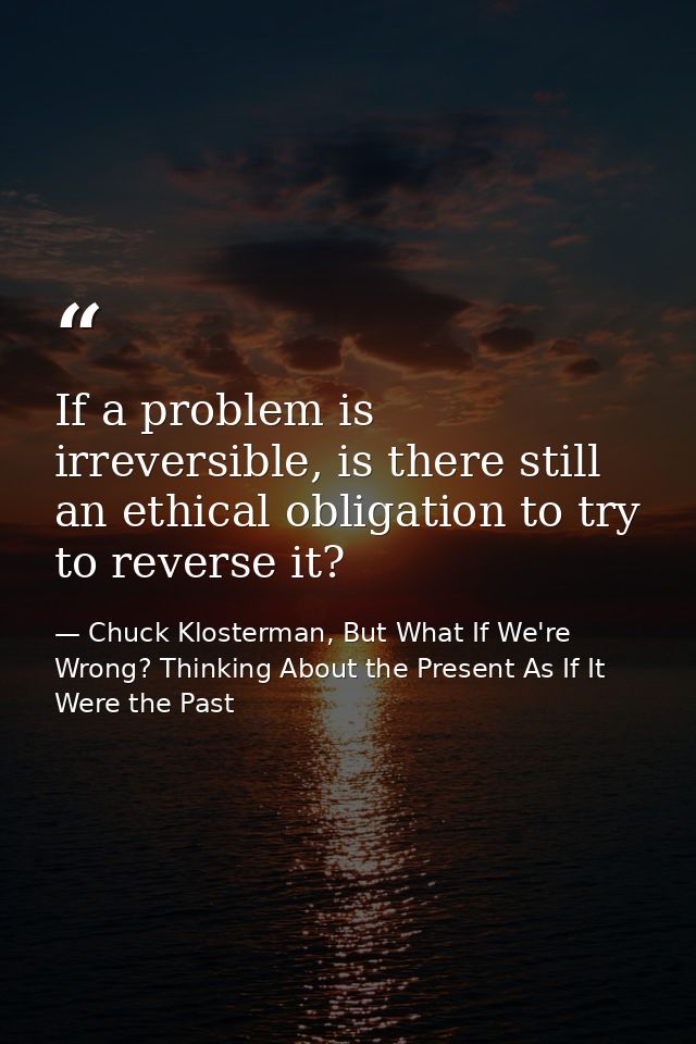 If a problem is irreversible, is there still an ethical obligation to try to reverse it? — Chuck Klosterman, But What If We're Wrong? Thinking About the Present As If It Were the Past