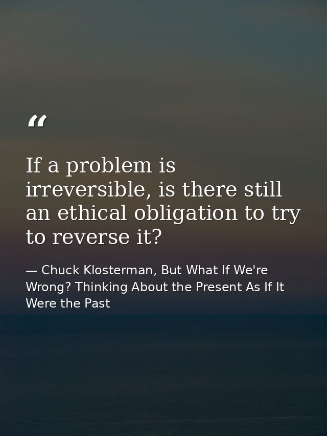 If a problem is irreversible, is there still an ethical obligation to try to reverse it? — Chuck Klosterman, But What If We're Wrong? Thinking About the Present As If It Were the Past
