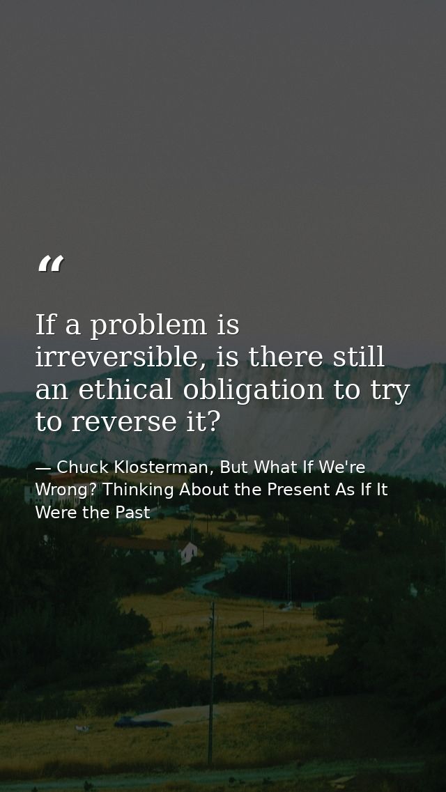 If a problem is irreversible, is there still an ethical obligation to try to reverse it? — Chuck Klosterman, But What If We're Wrong? Thinking About the Present As If It Were the Past