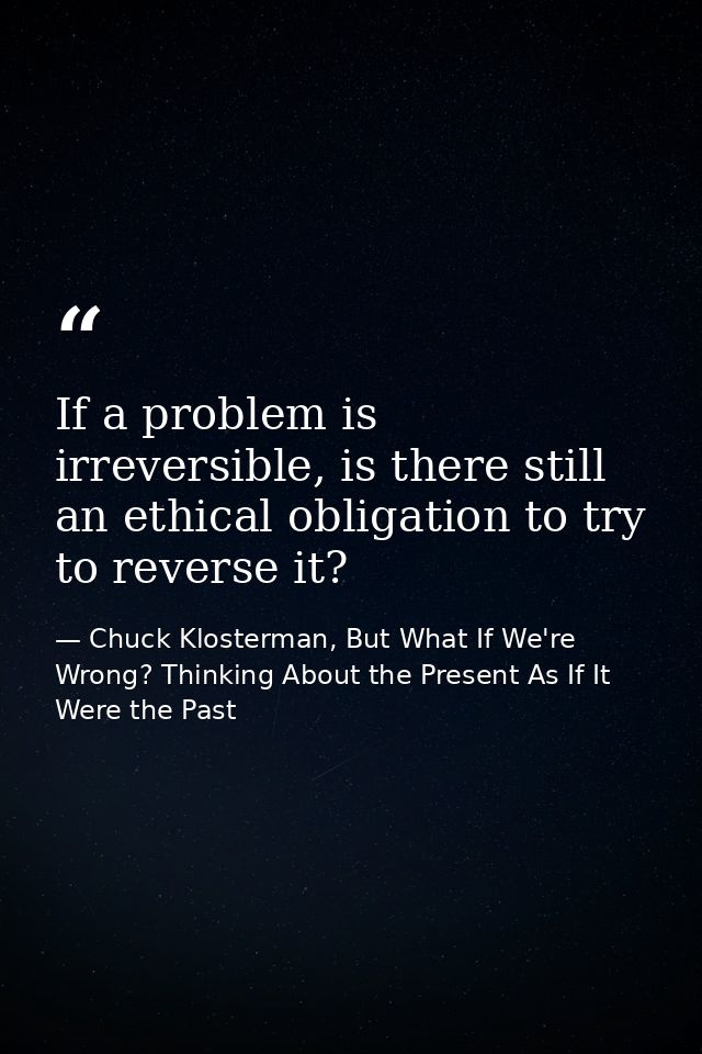 If a problem is irreversible, is there still an ethical obligation to try to reverse it? — Chuck Klosterman, But What If We're Wrong? Thinking About the Present As If It Were the Past