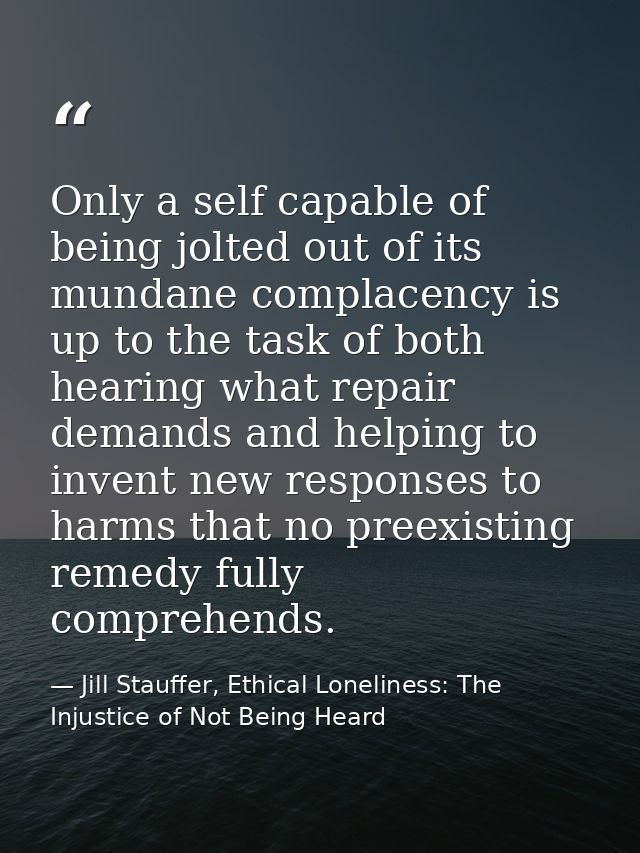 Only a self capable of being jolted out of its mundane complacency is up to the task of both hearing what repair demands — Jill Stauffer, Ethical Loneliness: The Injustice of Not Being Heard