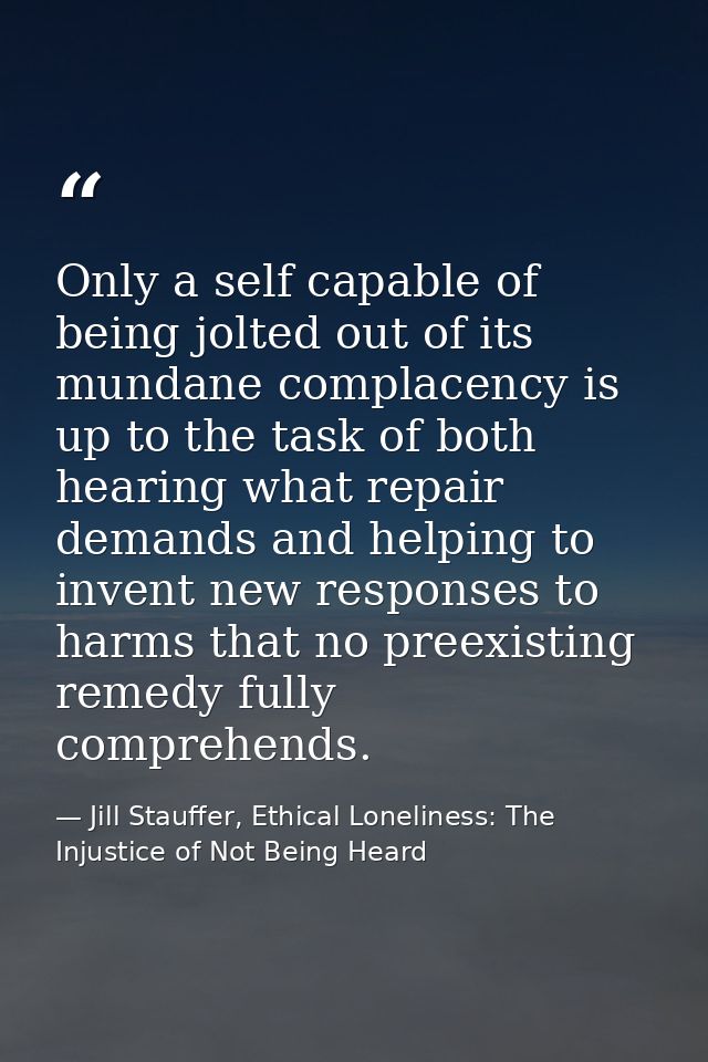 Only a self capable of being jolted out of its mundane complacency is up to the task of both hearing what repair demands — Jill Stauffer, Ethical Loneliness: The Injustice of Not Being Heard