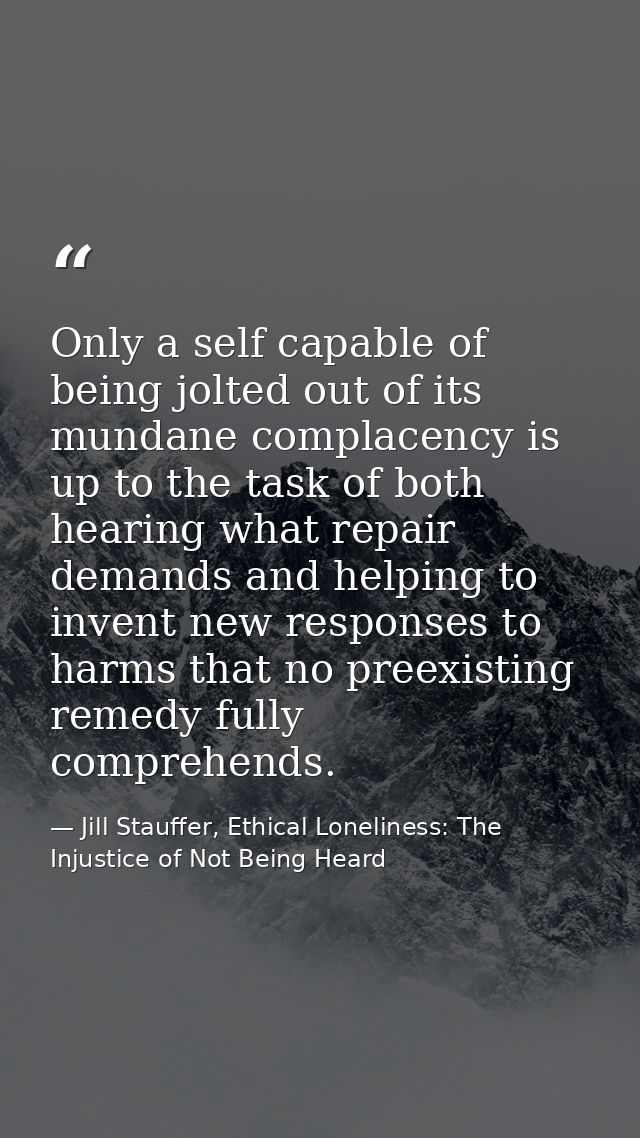 Only a self capable of being jolted out of its mundane complacency is up to the task of both hearing what repair demands — Jill Stauffer, Ethical Loneliness: The Injustice of Not Being Heard