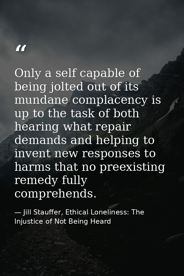 Only a self capable of being jolted out of its mundane complacency is up to the task of both hearing what repair demands — Jill Stauffer, Ethical Loneliness: The Injustice of Not Being Heard