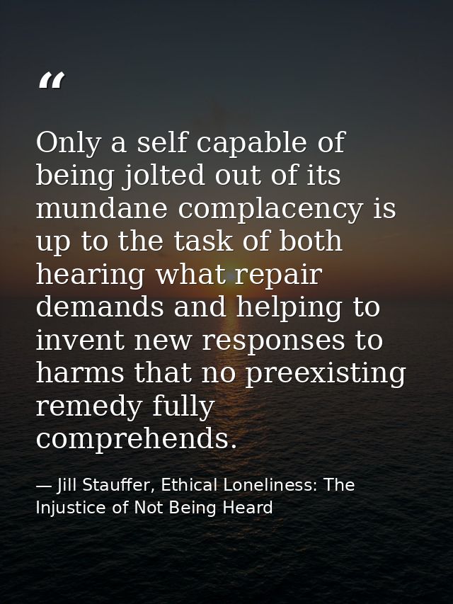 Only a self capable of being jolted out of its mundane complacency is up to the task of both hearing what repair demands — Jill Stauffer, Ethical Loneliness: The Injustice of Not Being Heard