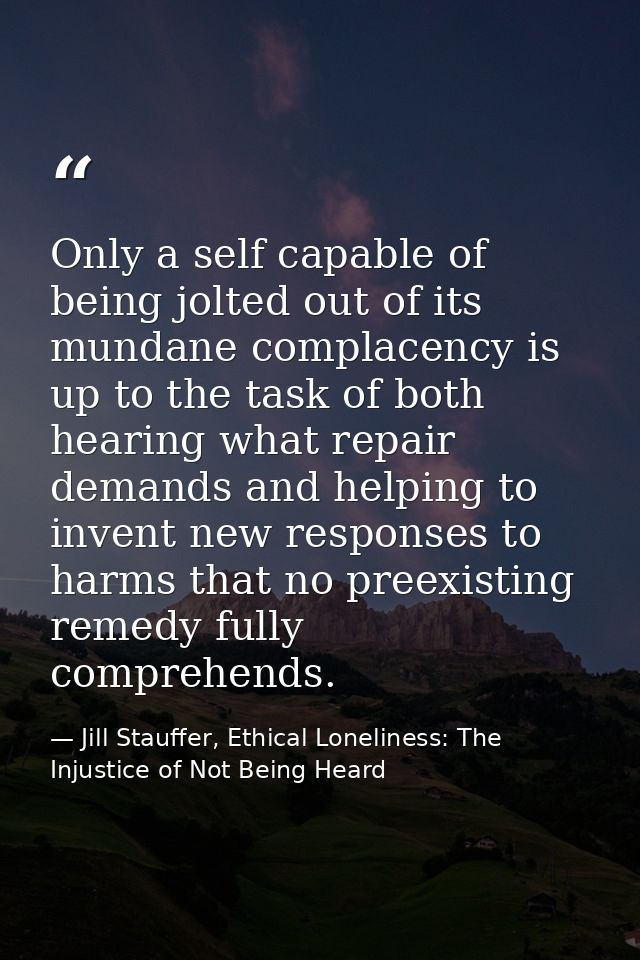 Only a self capable of being jolted out of its mundane complacency is up to the task of both hearing what repair demands — Jill Stauffer, Ethical Loneliness: The Injustice of Not Being Heard