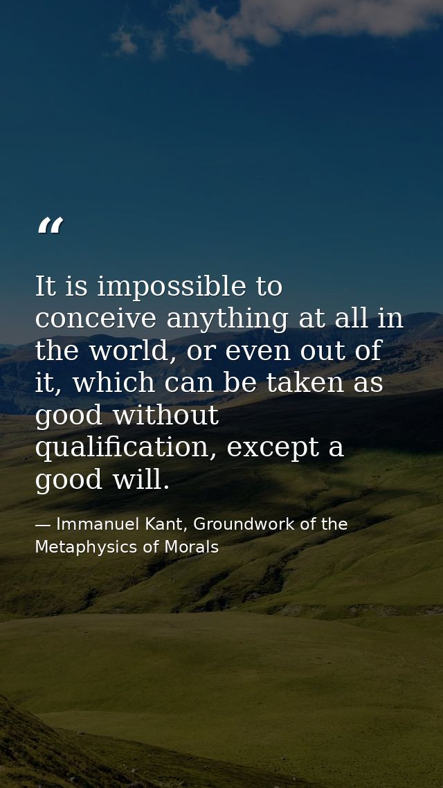 It is impossible to conceive anything at all in the world, or even out of it, which can be taken as good without qualifi — Immanuel Kant, Groundwork of the Metaphysics of Morals