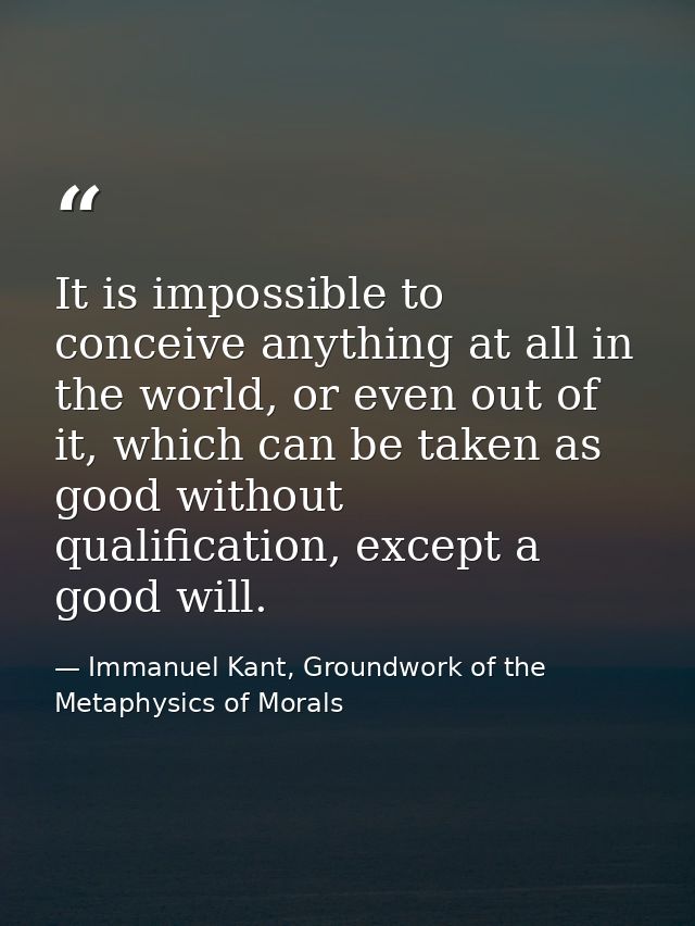 It is impossible to conceive anything at all in the world, or even out of it, which can be taken as good without qualifi — Immanuel Kant, Groundwork of the Metaphysics of Morals