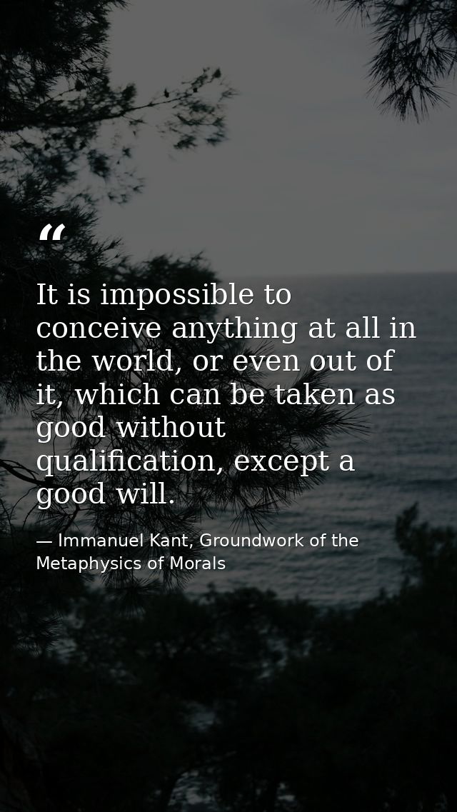 It is impossible to conceive anything at all in the world, or even out of it, which can be taken as good without qualifi — Immanuel Kant, Groundwork of the Metaphysics of Morals